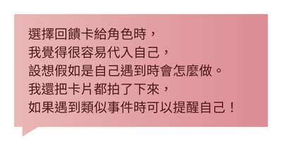 選擇回饋卡給角色時，我覺得很容易代入自己，設想假如是自己遇到時會怎麼做。我還把卡片都拍了下來，如果遇到類似事件時可以提醒自己！